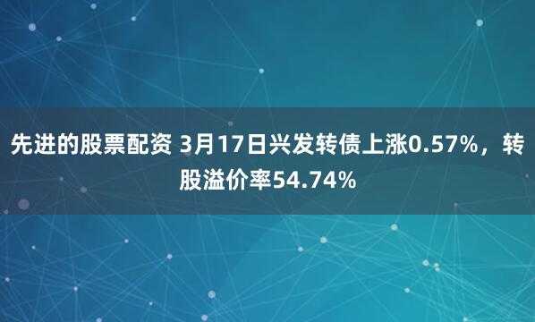 先进的股票配资 3月17日兴发转债上涨0.57%，转股溢价率54.74%