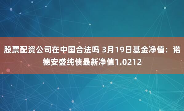 股票配资公司在中国合法吗 3月19日基金净值：诺德安盛纯债最新净值1.0212