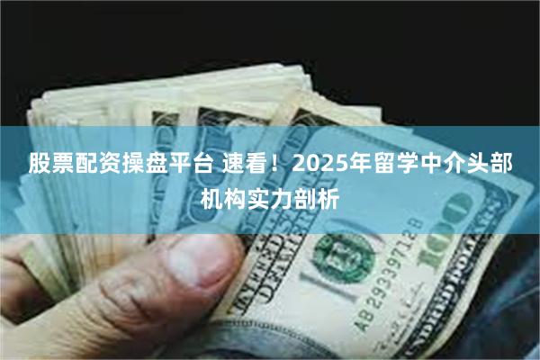 股票配资操盘平台 速看！2025年留学中介头部机构实力剖析