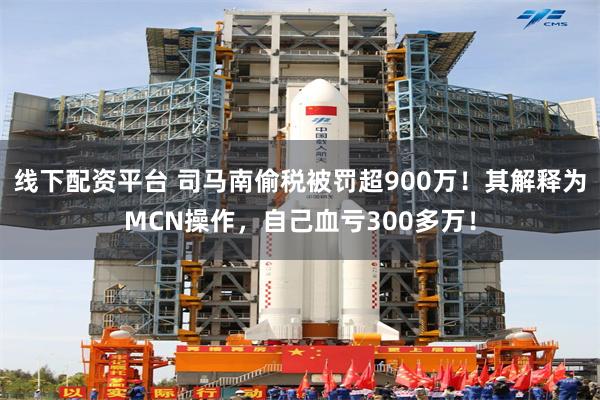 线下配资平台 司马南偷税被罚超900万！其解释为MCN操作，自己血亏300多万！