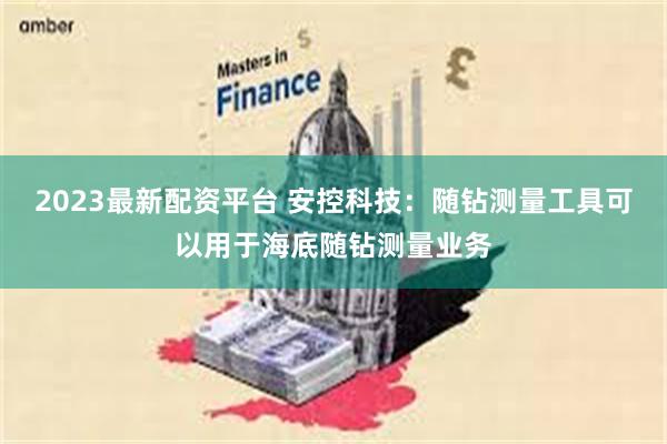 2023最新配资平台 安控科技：随钻测量工具可以用于海底随钻测量业务
