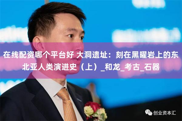 在线配资哪个平台好 大洞遗址：刻在黑曜岩上的东北亚人类演进史（上）_和龙_考古_石器