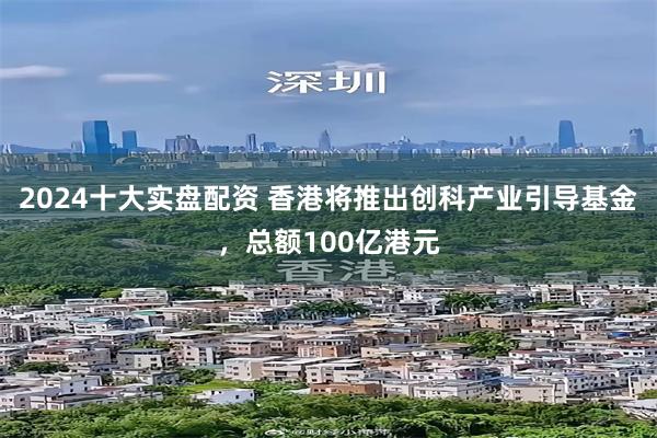 2024十大实盘配资 香港将推出创科产业引导基金，总额100亿港元