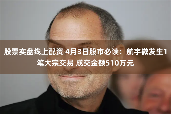 股票实盘线上配资 4月3日股市必读：航宇微发生1笔大宗交易 成交金额510万元