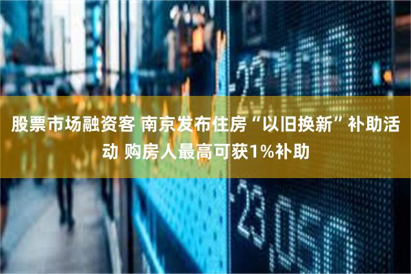 股票市场融资客 南京发布住房“以旧换新”补助活动 购房人最高可获1%补助