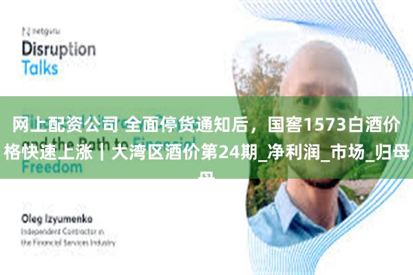 网上配资公司 全面停货通知后，国窖1573白酒价格快速上涨｜大湾区酒价第24期_净利润_市场_归母