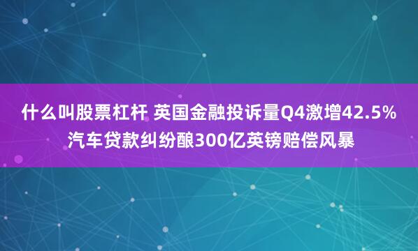什么叫股票杠杆 英国金融投诉量Q4激增42.5% 汽车贷款纠纷酿300亿英镑赔偿风暴