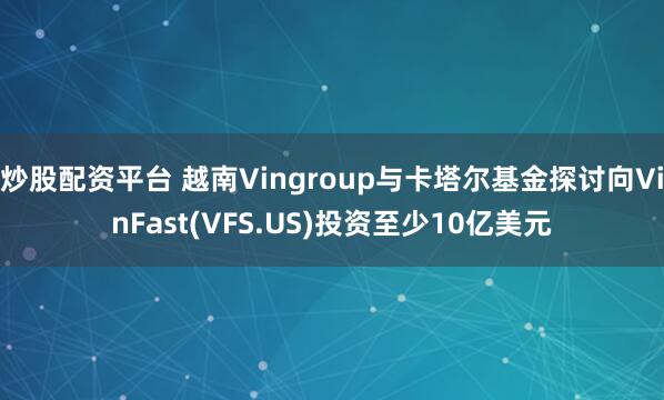 炒股配资平台 越南Vingroup与卡塔尔基金探讨向VinFast(VFS.US)投资至少10亿美元