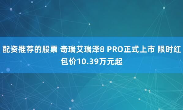 配资推荐的股票 奇瑞艾瑞泽8 PRO正式上市 限时红包价10.39万元起
