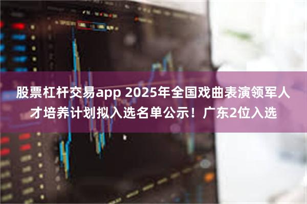 股票杠杆交易app 2025年全国戏曲表演领军人才培养计划拟入选名单公示！广东2位入选