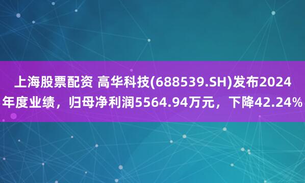 上海股票配资 高华科技(688539.SH)发布2024年度业绩，归母净利润5564.94万元，下降42.24%