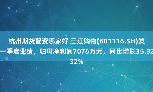 杭州期货配资哪家好 三江购物(601116.SH)发布一季度业绩，归母净利润7076万元，同比增长35.32%