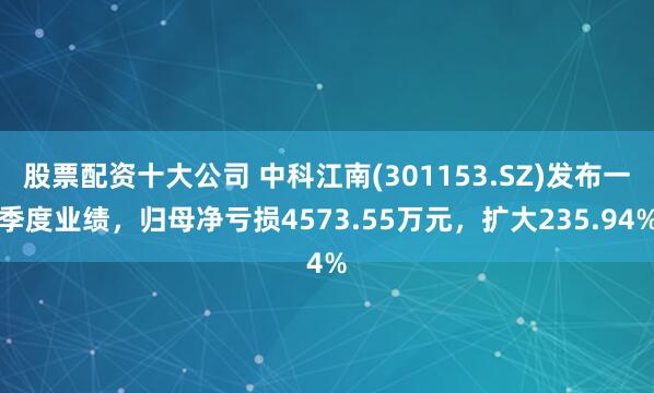股票配资十大公司 中科江南(301153.SZ)发布一季度业绩，归母净亏损4573.55万元，扩大235.94%