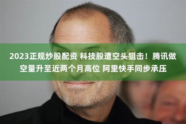 2023正规炒股配资 科技股遭空头狙击！腾讯做空量升至近两个月高位 阿里快手同步承压