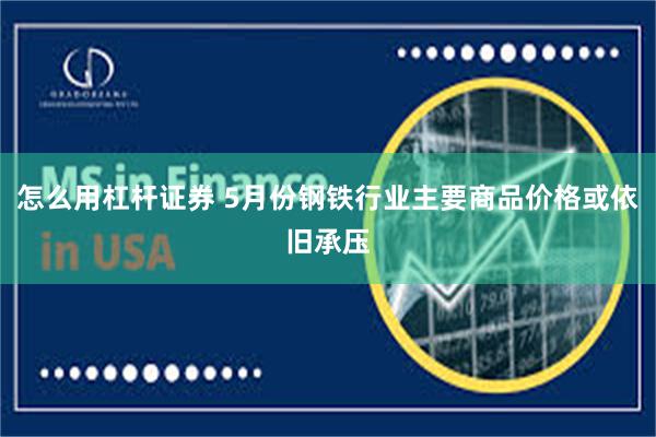 怎么用杠杆证券 5月份钢铁行业主要商品价格或依旧承压