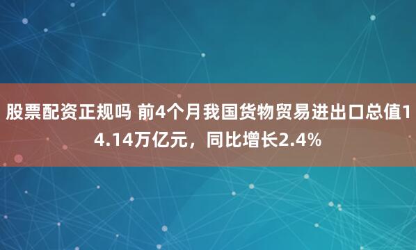 股票配资正规吗 前4个月我国货物贸易进出口总值14.14万亿元，同比增长2.4%