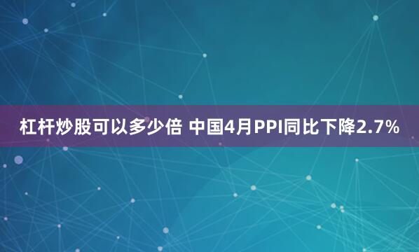 杠杆炒股可以多少倍 中国4月PPI同比下降2.7%
