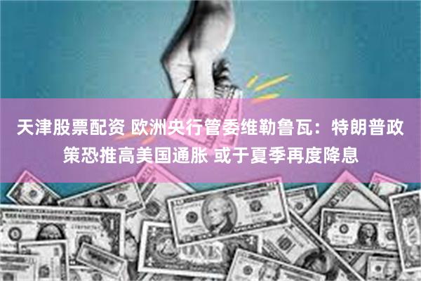 天津股票配资 欧洲央行管委维勒鲁瓦：特朗普政策恐推高美国通胀 或于夏季再度降息