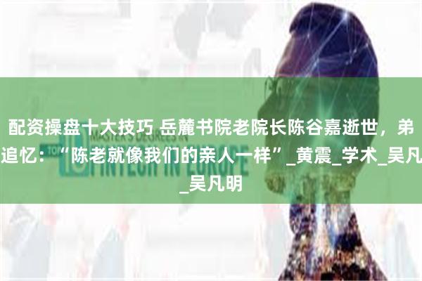 配资操盘十大技巧 岳麓书院老院长陈谷嘉逝世，弟子追忆：“陈老就像我们的亲人一样”_黄震_学术_吴凡明