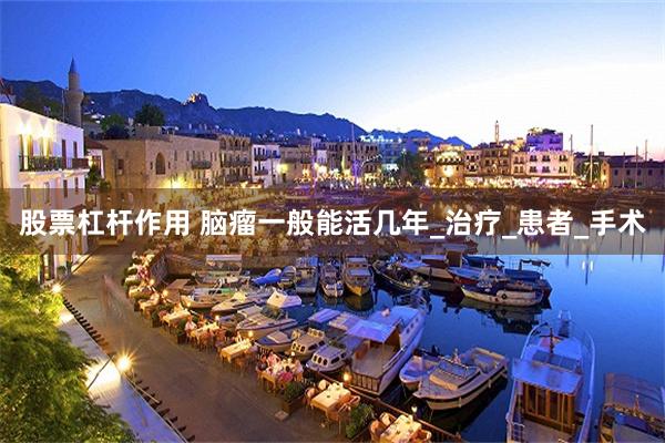 股票杠杆作用 脑瘤一般能活几年_治疗_患者_手术