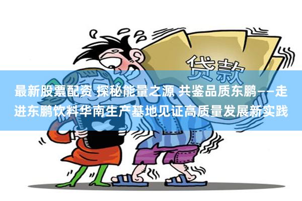 最新股票配资 探秘能量之源 共鉴品质东鹏——走进东鹏饮料华南生产基地见证高质量发展新实践