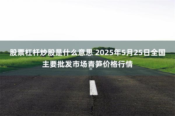 股票杠杆炒股是什么意思 2025年5月25日全国主要批发市场青笋价格行情
