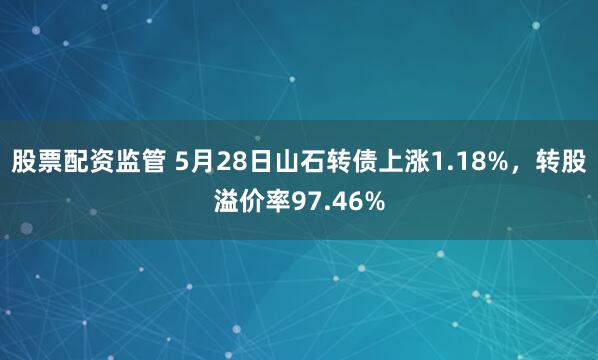 股票配资监管 5月28日山石转债上涨1.18%，转股溢价率97.46%