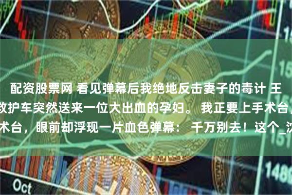 配资股票网 看见弹幕后我绝地反击妻子的毒计 王安国明溪 晚上值夜班，救护车突然送来一位大出血的孕妇。 我正要上手术台，眼前却浮现一片血色弹幕： 千万别去！这个_沈铭泽_手术室_王医生