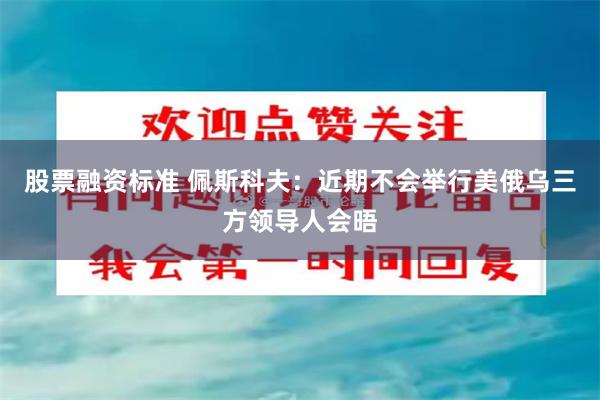 股票融资标准 佩斯科夫：近期不会举行美俄乌三方领导人会晤