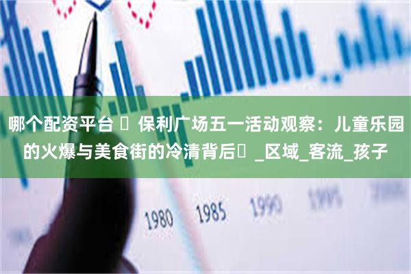 哪个配资平台 ‌保利广场五一活动观察：儿童乐园的火爆与美食街的冷清背后‌_区域_客流_孩子