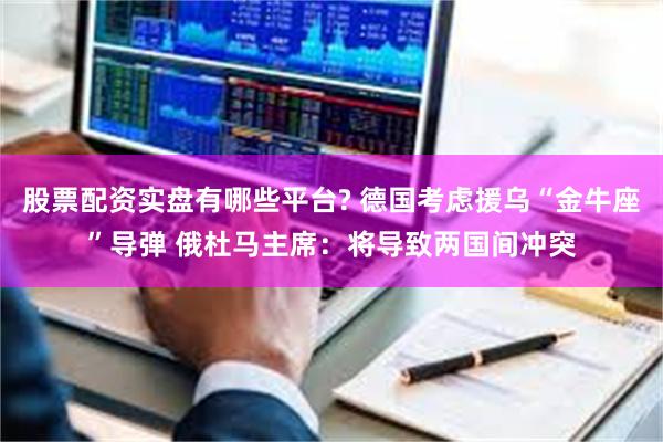 股票配资实盘有哪些平台? 德国考虑援乌“金牛座”导弹 俄杜马主席：将导致两国间冲突