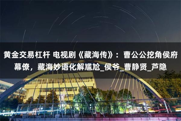 黄金交易杠杆 电视剧《藏海传》：曹公公挖角侯府幕僚，藏海妙语化解尴尬_侯爷_曹静贤_芦隐