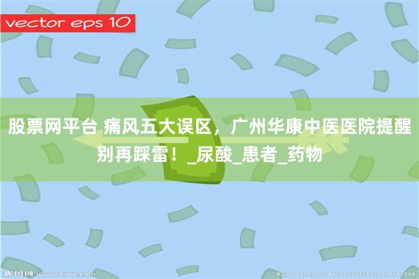 股票网平台 痛风五大误区，广州华康中医医院提醒别再踩雷！_尿酸_患者_药物