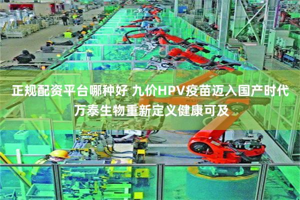 正规配资平台哪种好 九价HPV疫苗迈入国产时代 万泰生物重新定义健康可及