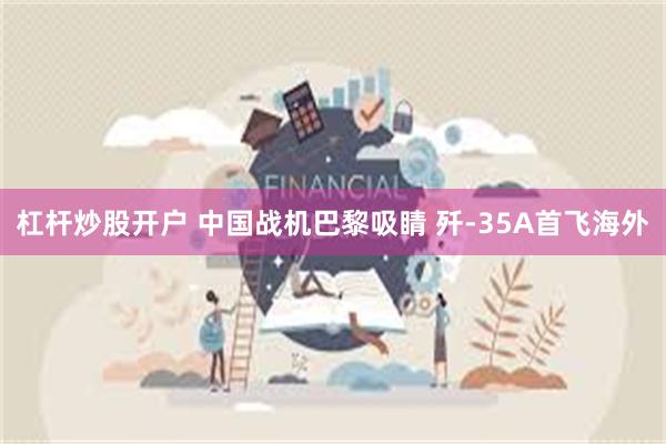 杠杆炒股开户 中国战机巴黎吸睛 歼-35A首飞海外