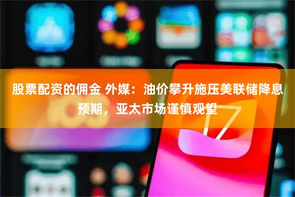 股票配资的佣金 外媒：油价攀升施压美联储降息预期，亚太市场谨慎观望