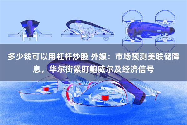 多少钱可以用杠杆炒股 外媒：市场预测美联储降息，华尔街紧盯鲍威尔及经济信号