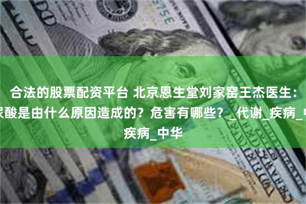 合法的股票配资平台 北京恩生堂刘家窑王杰医生：高尿酸是由什么原因造成的？危害有哪些？_代谢_疾病_中华
