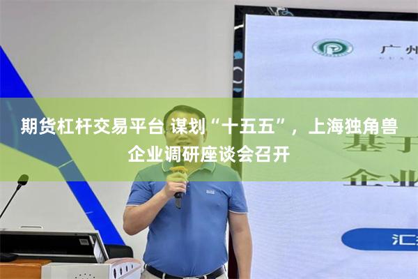 期货杠杆交易平台 谋划“十五五”，上海独角兽企业调研座谈会召开