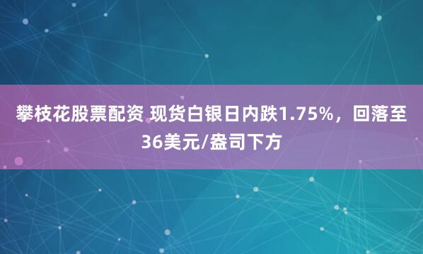 攀枝花股票配资 现货白银日内跌1.75%，回落至36美元/盎司下方