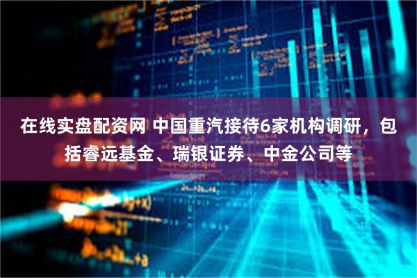 在线实盘配资网 中国重汽接待6家机构调研，包括睿远基金、瑞银证券、中金公司等