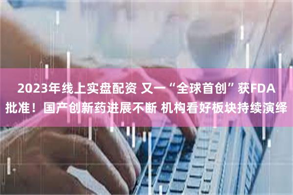 2023年线上实盘配资 又一“全球首创”获FDA批准！国产创新药进展不断 机构看好板块持续演绎