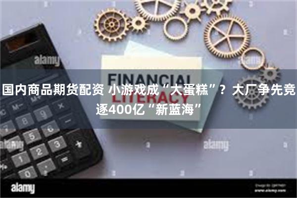 国内商品期货配资 小游戏成“大蛋糕”？大厂争先竞逐400亿“新蓝海”