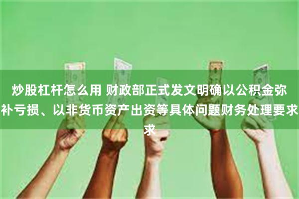 炒股杠杆怎么用 财政部正式发文明确以公积金弥补亏损、以非货币资产出资等具体问题财务处理要求